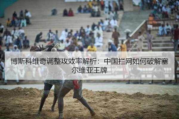 博斯科维奇调整攻效率解析：中国拦网如何破解塞尔维亚王牌